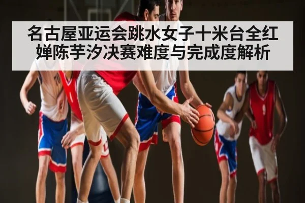 名古屋亚运会跳水女子十米台全红婵陈芋汐决赛难度与完成度解析