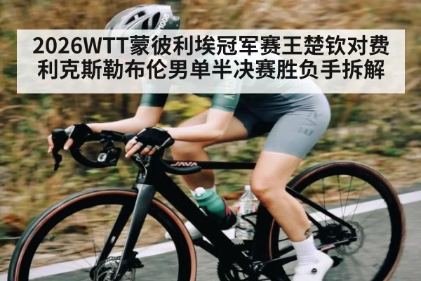 2026WTT蒙彼利埃冠军赛王楚钦对费利克斯勒布伦男单半决赛胜负手拆解