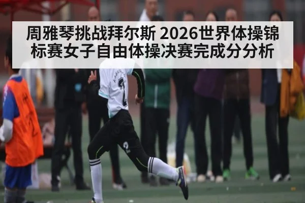 周雅琴挑战拜尔斯 2026世界体操锦标赛女子自由体操决赛完成分分析
